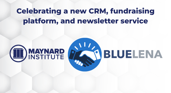 Over a white background with hexagonal shapes, dark blue text reads "Celebrating a new CRM, fundraising platform and newsletter service." The logos for the Maynard Institute, left, and BlueLena, right, separated by an icon of two hands shaking. 